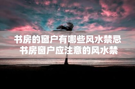 书房的窗户有哪些风水禁忌 书房窗户应注意的风水禁忌