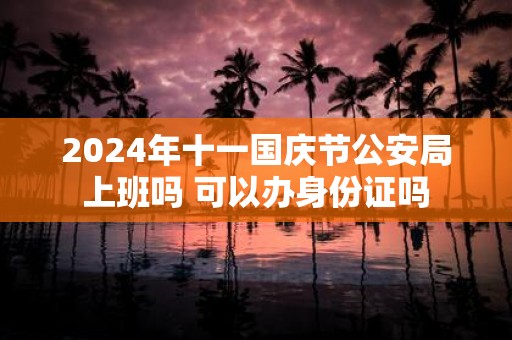 2025年十一国庆节公安局上班吗 可以办身份证吗