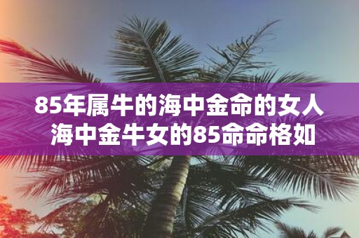 85年属牛的海中金命的女人 海中金牛女的85命命格如何
