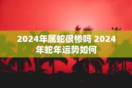 2025年属蛇很惨吗 2025年蛇年运势如何