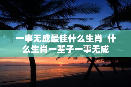 一事无成最佳什么生肖 什么生肖一辈子一事无成