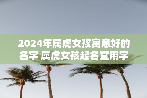 2025年属虎女孩寓意好的名字 属虎女孩起名宜用字
