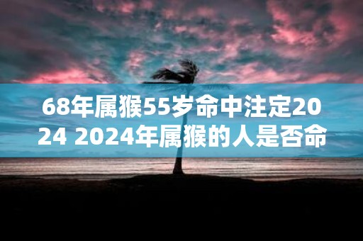 68年属猴55岁命中注定2025 2025年属猴的人是否命中注定55岁