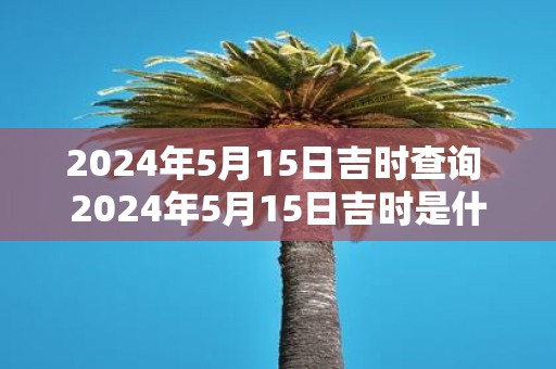 2025年5月15日吉时查询 2025年5月15日吉时是什么