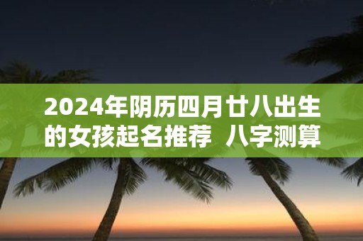 2025年阴历四月廿八出生的女孩起名推荐 八字测算