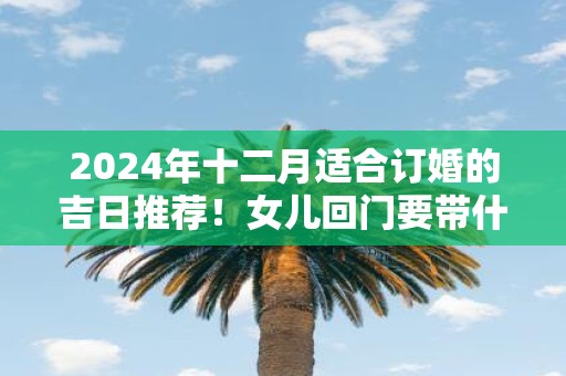 2025年十二月适合订婚的吉日推荐！女儿回门要带什么回去