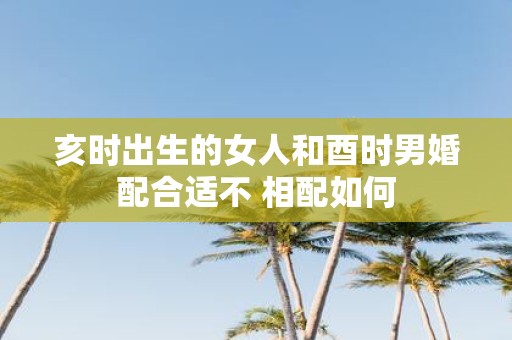 亥时出生的女人和酉时男婚配合适不 相配如何