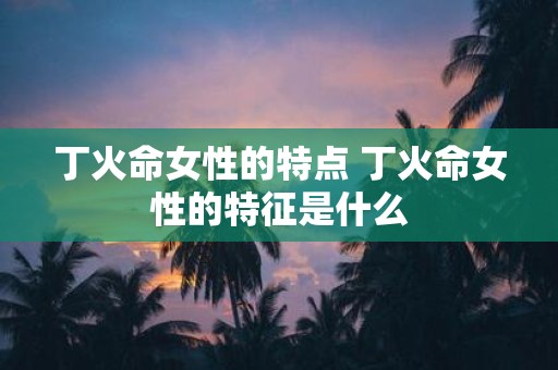 丁火命女性的特点 丁火命女性的特征是什么