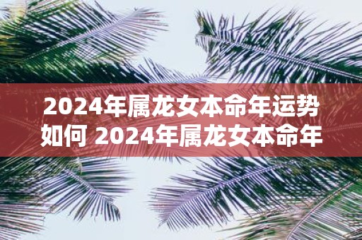2025年属龙女本命年运势如何 2025年属龙女本命年运势好吗