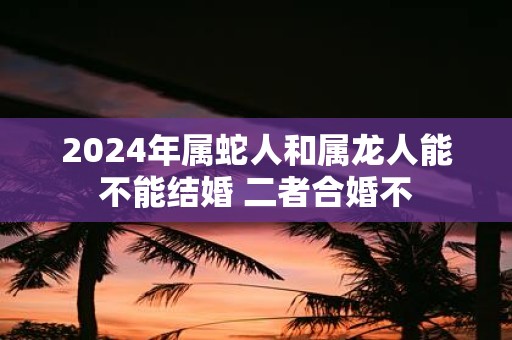 2025年属蛇人和属龙人能不能结婚 二者合婚不