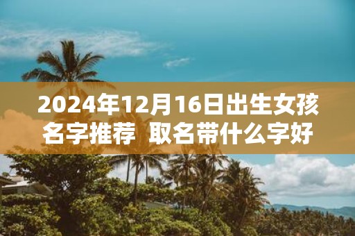 2025年12月16日出生女孩名字推荐 取名带什么字好