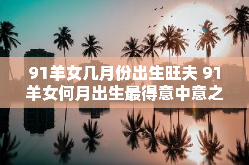 91羊女几月份出生旺夫 91羊女何月出生最得意中意之夫