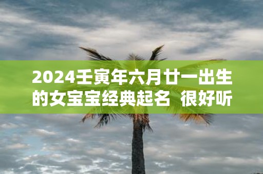2025壬寅年六月廿一出生的女宝宝经典起名 很好听又好记