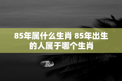 85年属什么生肖 85年出生的人属于哪个生肖