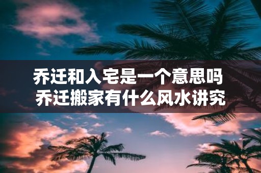 乔迁和入宅是一个意思吗 乔迁搬家有什么风水讲究