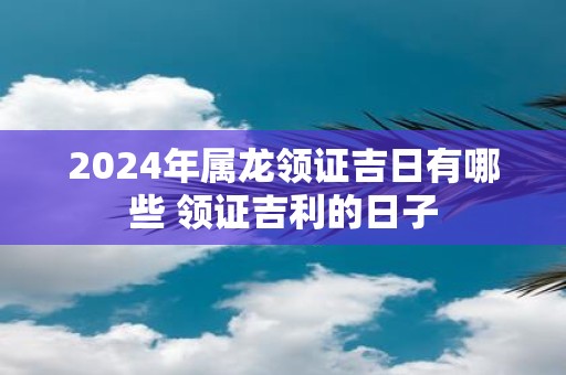 2025年属龙领证吉日有哪些 领证吉利的日子