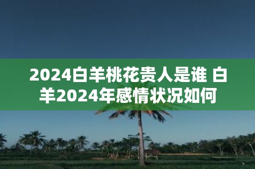 2025白羊桃花贵人是谁 白羊2025年感情状况如何