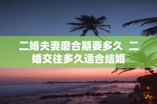 二婚夫妻磨合期要多久 二婚交往多久适合结婚