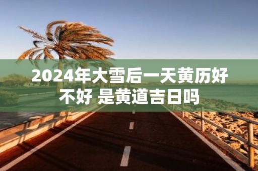 2025年大雪后一天黄历好不好 是黄道吉日吗