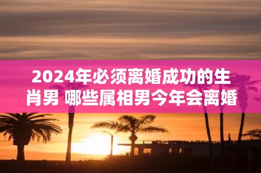 2025年必须离婚成功的生肖男 哪些属相男今年会离婚