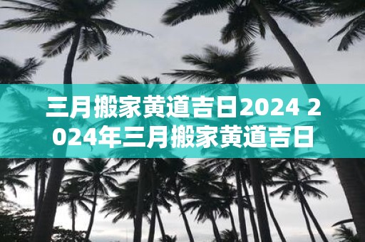 三月搬家黄道吉日2025 2025年三月搬家黄道吉日