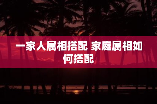 一家人属相搭配 家庭属相如何搭配