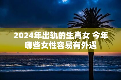 2025年出轨的生肖女 今年哪些女性容易有外遇