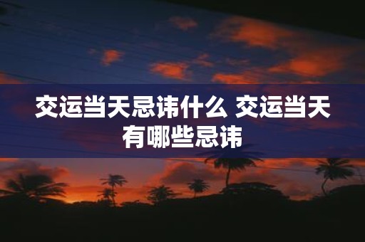 交运当天忌讳什么 交运当天有哪些忌讳