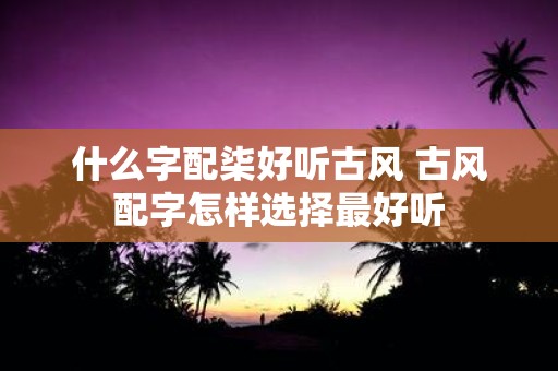 什么字配柒好听古风 古风配字怎样选择最好听