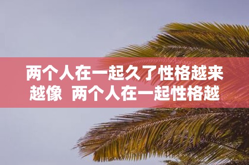 两个人在一起久了性格越来越像 两个人在一起性格越来越像