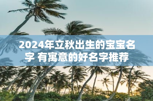 2025年立秋出生的宝宝名字 有寓意的好名字推荐