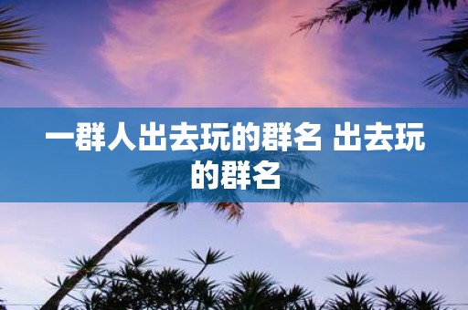 一群人出去玩的群名 出去玩的群名