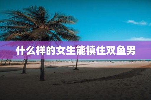 什么样的女生能镇住双鱼男