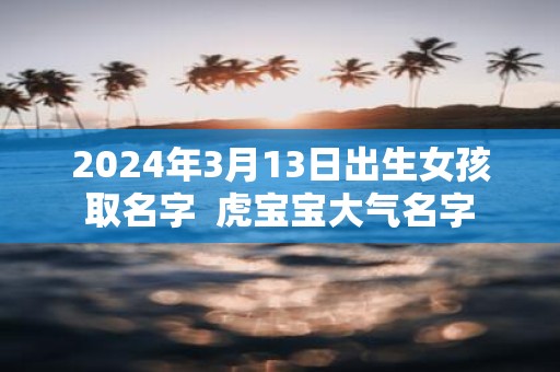 2025年3月13日出生女孩取名字 虎宝宝大气名字