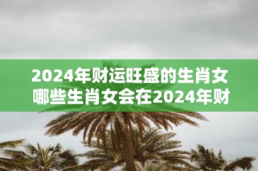 2025年财运旺盛的生肖女 哪些生肖女会在2025年财运旺盛