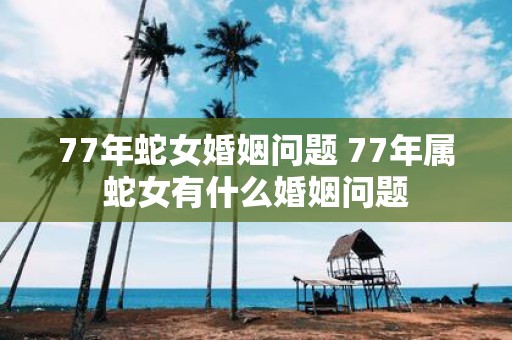 77年蛇女婚姻问题 77年属蛇女有什么婚姻问题
