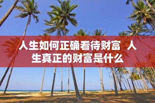 人生如何正确看待财富 人生真正的财富是什么