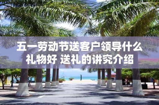 五一劳动节送客户领导什么礼物好 送礼的讲究介绍