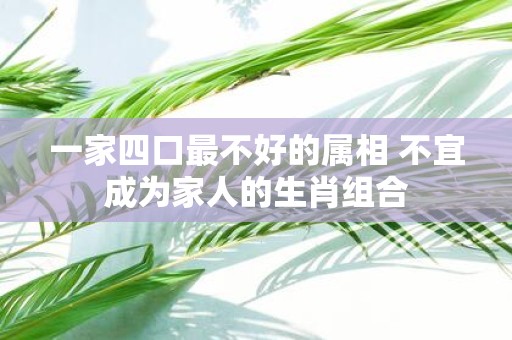 一家四口最不好的属相 不宜成为家人的生肖组合
