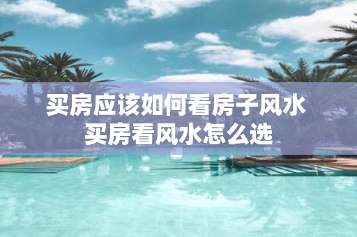 买房应该如何看房子风水 买房看风水怎么选