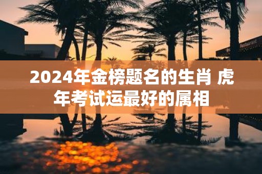 2025年金榜题名的生肖 虎年考试运最好的属相