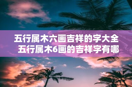 五行属木六画吉祥的字大全 五行属木6画的吉祥字有哪些
