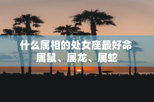 什么属相的处女座最好命 属鼠、属龙、属蛇