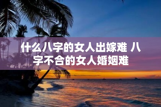 什么八字的女人出嫁难 八字不合的女人婚姻难