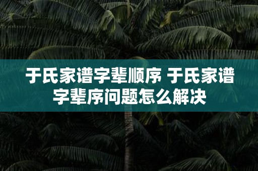 于氏家谱字辈顺序 于氏家谱字辈序问题怎么解决