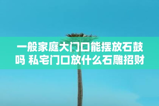 一般家庭大门口能摆放石鼓吗 私宅门口放什么石雕招财