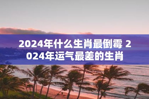 2025年什么生肖最倒霉 2025年运气最差的生肖