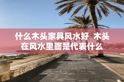 什么木头家具风水好 木头在风水里面是代表什么