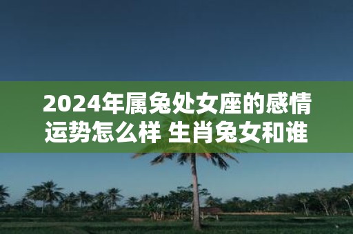 2025年属兔处女座的感情运势怎么样 生肖兔女和谁配