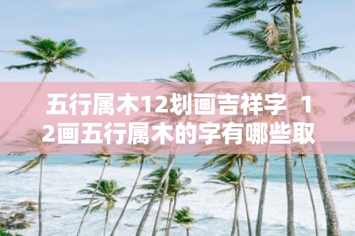 五行属木12划画吉祥字 12画五行属木的字有哪些取名
